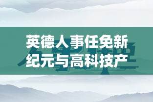 英德人事任免新纪元与高科技产品深度解析体验之旅（2024年11月）