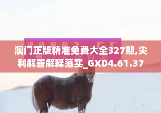 澳门正版精准免费大全327期,尖利解答解释落实_GXD4.61.37幻想版