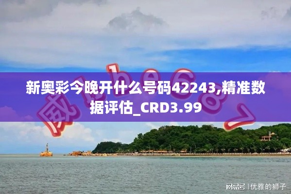 新奥彩今晚开什么号码42243,精准数据评估_CRD3.99