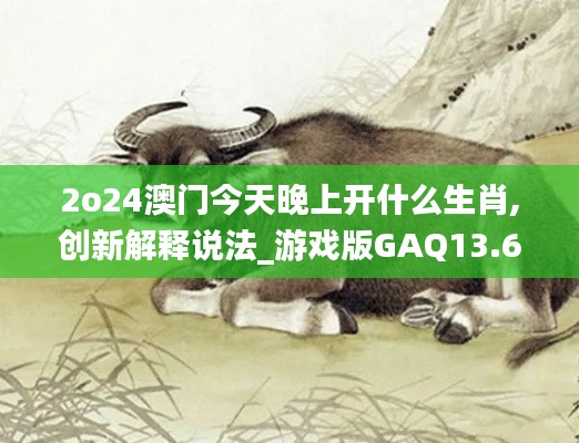 2o24澳门今天晚上开什么生肖,创新解释说法_游戏版GAQ13.62