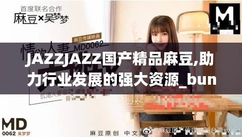 JAZZJAZZ国产精品麻豆,助力行业发展的强大资源_bundle6.864