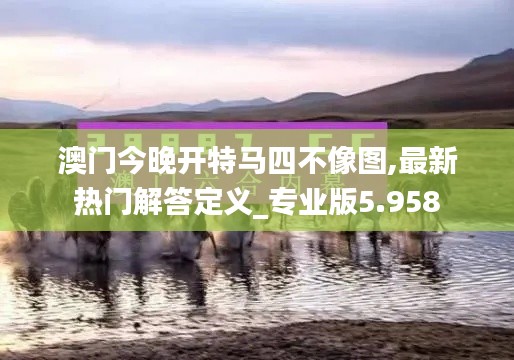 澳门今晚开特马四不像图,最新热门解答定义_专业版5.958