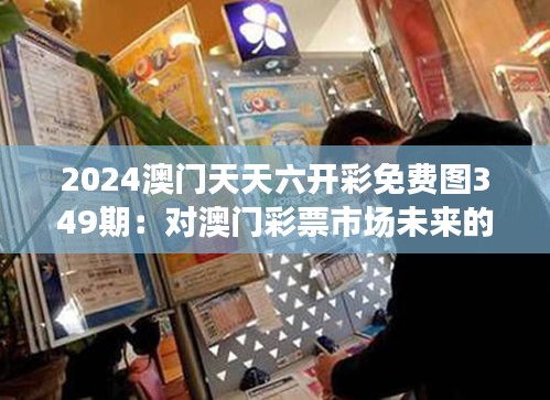 2024澳门天天六开彩免费图349期：对澳门彩票市场未来的深入预测