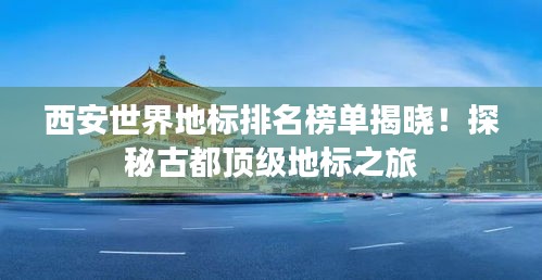 西安世界地标排名榜单揭晓！探秘古都顶级地标之旅