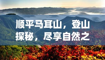 顺平马耳山，登山探秘，尽享自然之美！旅游攻略大揭秘！