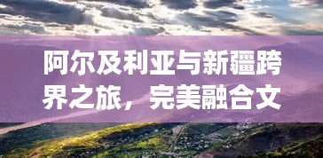 阿尔及利亚与新疆跨界之旅，完美融合文化与自然的旅行攻略