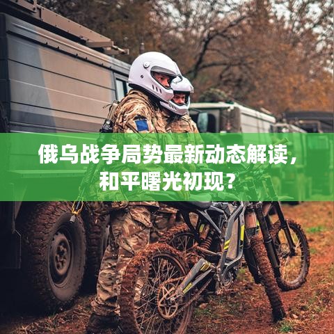 俄乌战争局势最新动态解读，和平曙光初现？