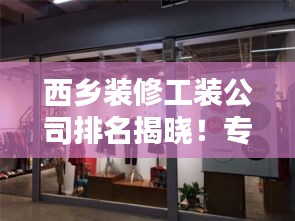 西乡装修工装公司排名揭晓！专业团队打造优质家装设计，品质保障！