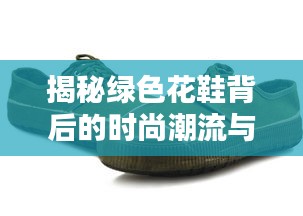 揭秘绿色花鞋背后的时尚潮流与个性表达！