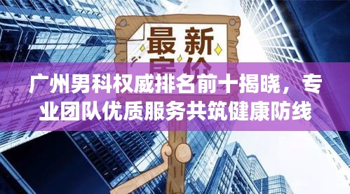 广州男科权威排名前十揭晓，专业团队优质服务共筑健康防线