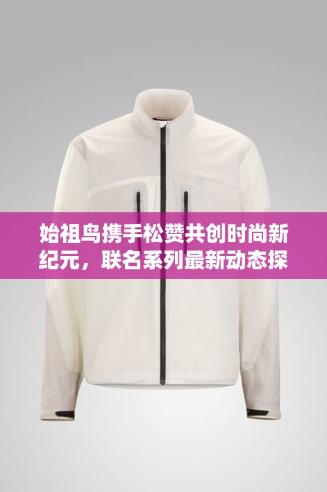 始祖鸟携手松赞共创时尚新纪元，联名系列最新动态探索