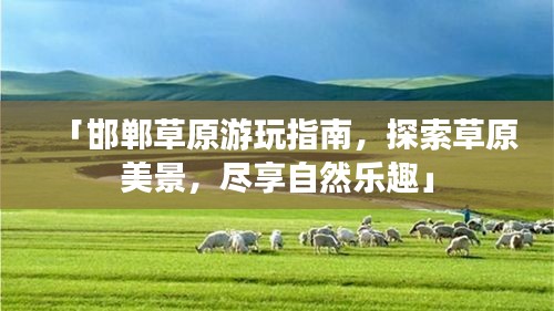 「邯郸草原游玩指南，探索草原美景，尽享自然乐趣」