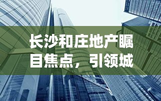 长沙和庄地产瞩目焦点，引领城市发展的地产新闻头条