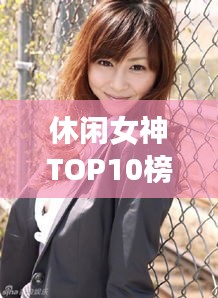 休闲女神TOP10榜单揭晓，魅力无限的时尚引领者