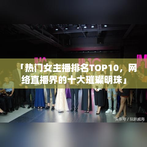 「热门女主播排名TOP10，网络直播界的十大璀璨明珠」