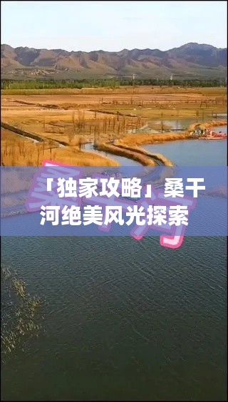 「独家攻略」桑干河绝美风光探索，必看的旅游地图与攻略！